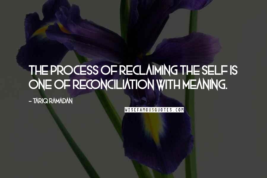 Tariq Ramadan Quotes: The process of reclaiming the self is one of reconciliation with meaning.