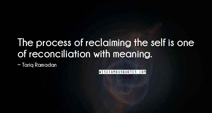 Tariq Ramadan Quotes: The process of reclaiming the self is one of reconciliation with meaning.