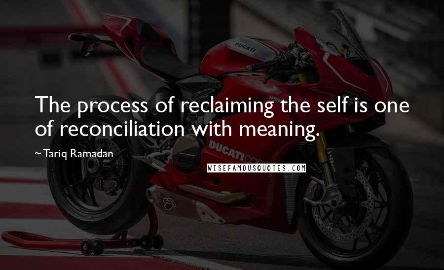 Tariq Ramadan Quotes: The process of reclaiming the self is one of reconciliation with meaning.