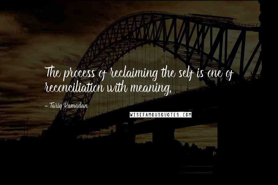 Tariq Ramadan Quotes: The process of reclaiming the self is one of reconciliation with meaning.