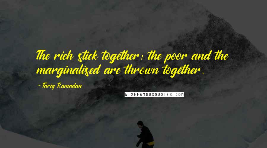 Tariq Ramadan Quotes: The rich stick together; the poor and the marginalised are thrown together.