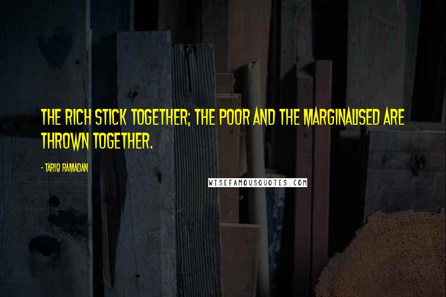 Tariq Ramadan Quotes: The rich stick together; the poor and the marginalised are thrown together.