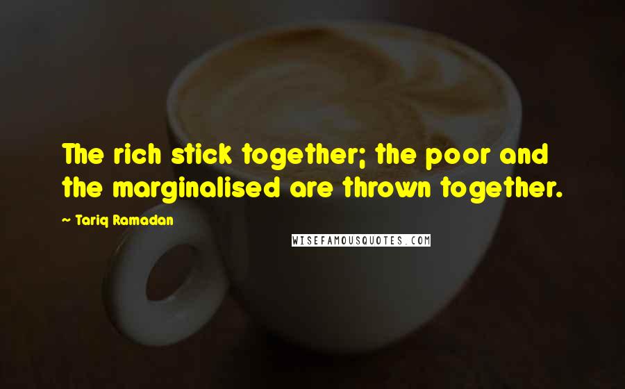 Tariq Ramadan Quotes: The rich stick together; the poor and the marginalised are thrown together.
