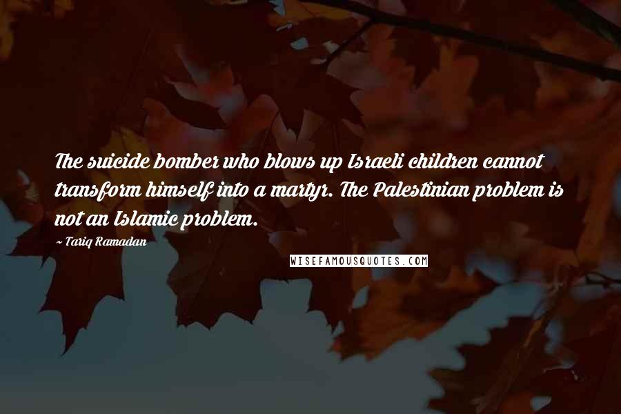 Tariq Ramadan Quotes: The suicide bomber who blows up Israeli children cannot transform himself into a martyr. The Palestinian problem is not an Islamic problem.
