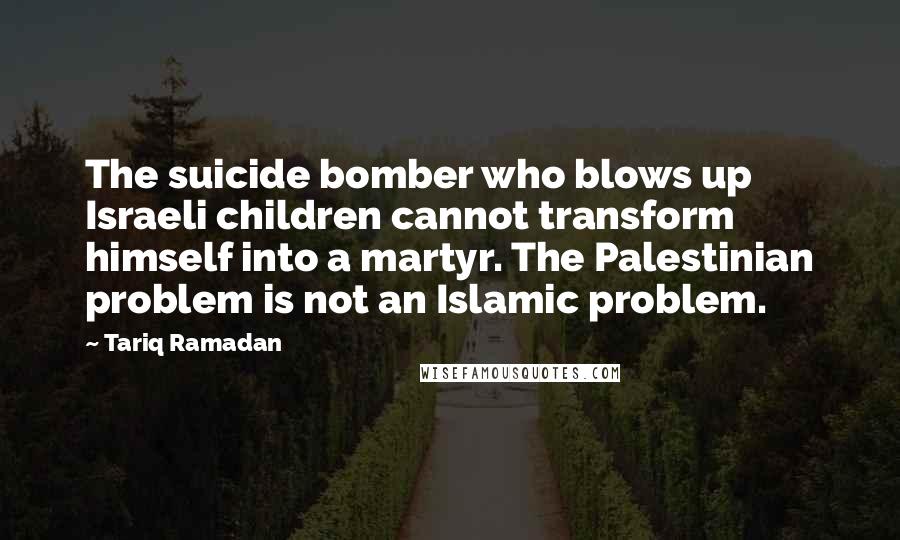 Tariq Ramadan Quotes: The suicide bomber who blows up Israeli children cannot transform himself into a martyr. The Palestinian problem is not an Islamic problem.