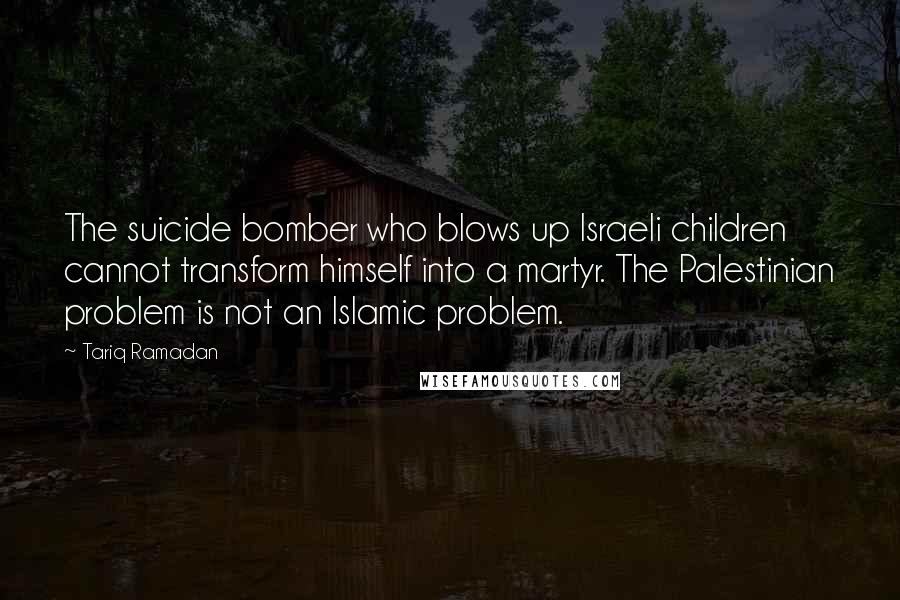 Tariq Ramadan Quotes: The suicide bomber who blows up Israeli children cannot transform himself into a martyr. The Palestinian problem is not an Islamic problem.