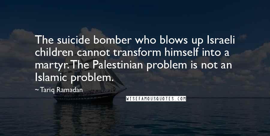 Tariq Ramadan Quotes: The suicide bomber who blows up Israeli children cannot transform himself into a martyr. The Palestinian problem is not an Islamic problem.