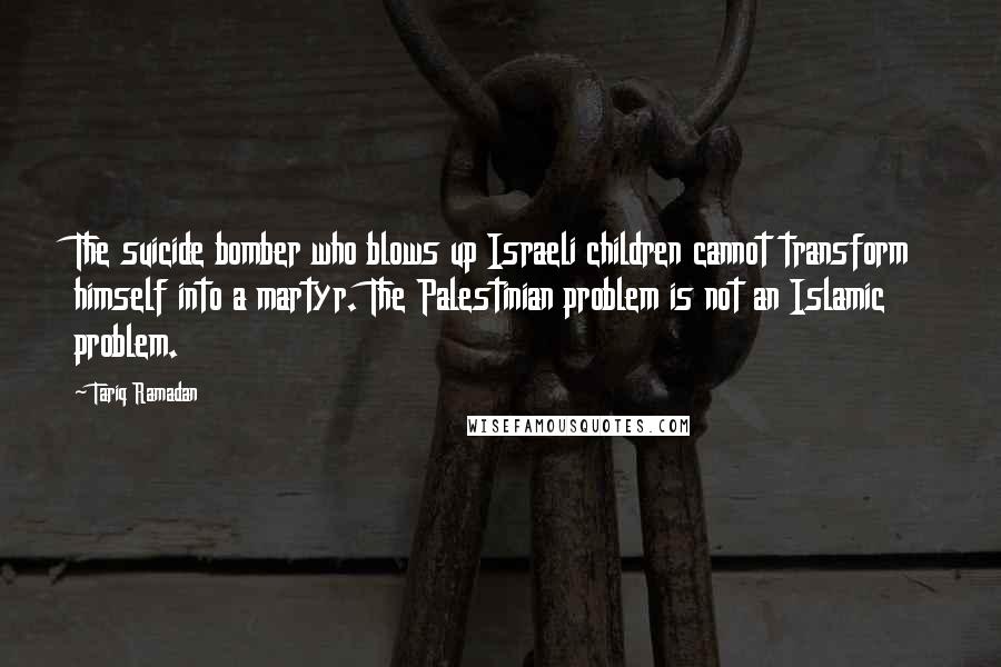 Tariq Ramadan Quotes: The suicide bomber who blows up Israeli children cannot transform himself into a martyr. The Palestinian problem is not an Islamic problem.