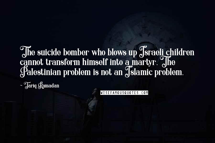 Tariq Ramadan Quotes: The suicide bomber who blows up Israeli children cannot transform himself into a martyr. The Palestinian problem is not an Islamic problem.