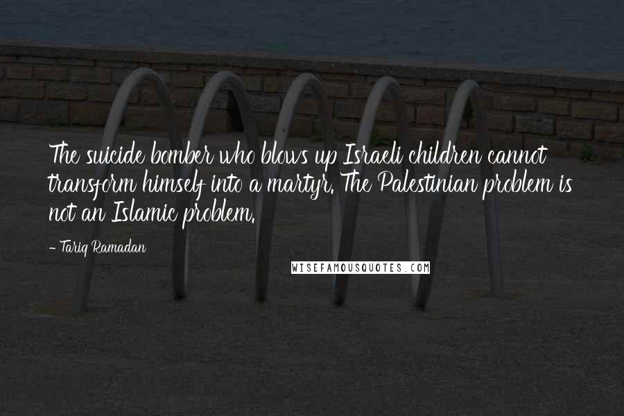 Tariq Ramadan Quotes: The suicide bomber who blows up Israeli children cannot transform himself into a martyr. The Palestinian problem is not an Islamic problem.