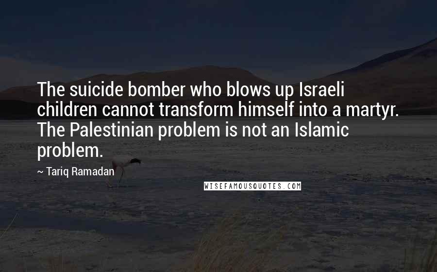 Tariq Ramadan Quotes: The suicide bomber who blows up Israeli children cannot transform himself into a martyr. The Palestinian problem is not an Islamic problem.