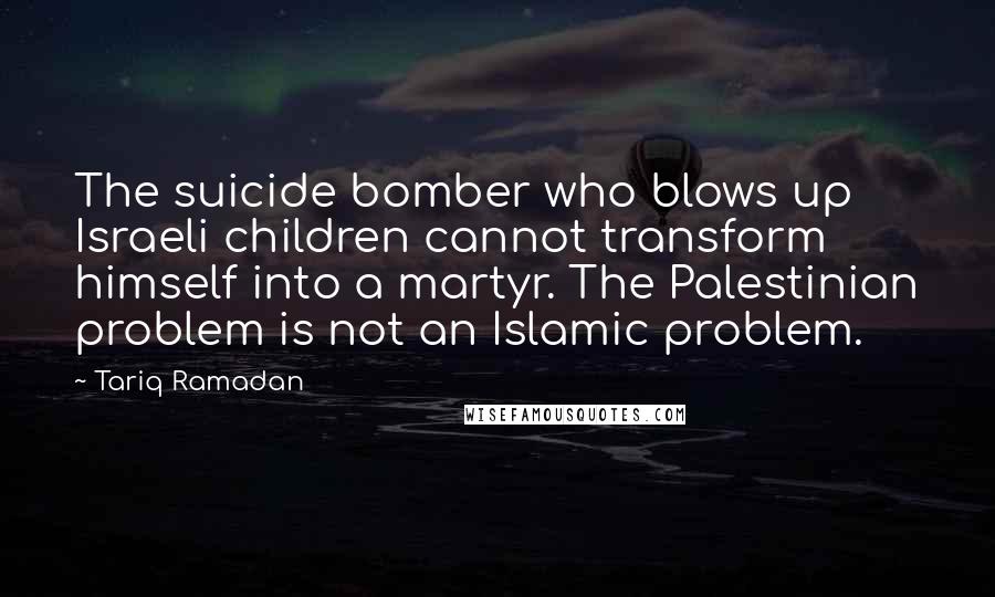 Tariq Ramadan Quotes: The suicide bomber who blows up Israeli children cannot transform himself into a martyr. The Palestinian problem is not an Islamic problem.