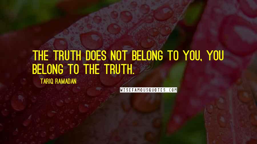 Tariq Ramadan Quotes: The Truth does not belong to you, you belong to the Truth.