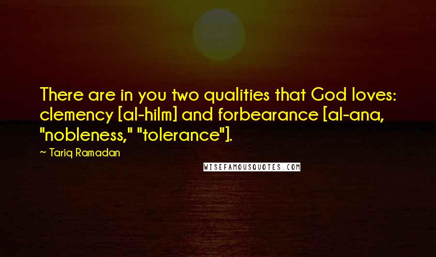 Tariq Ramadan Quotes: There are in you two qualities that God loves: clemency [al-hilm] and forbearance [al-ana, "nobleness," "tolerance"].