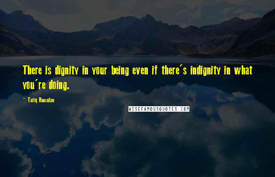 Tariq Ramadan Quotes: There is dignity in your being even if there's indignity in what you're doing.