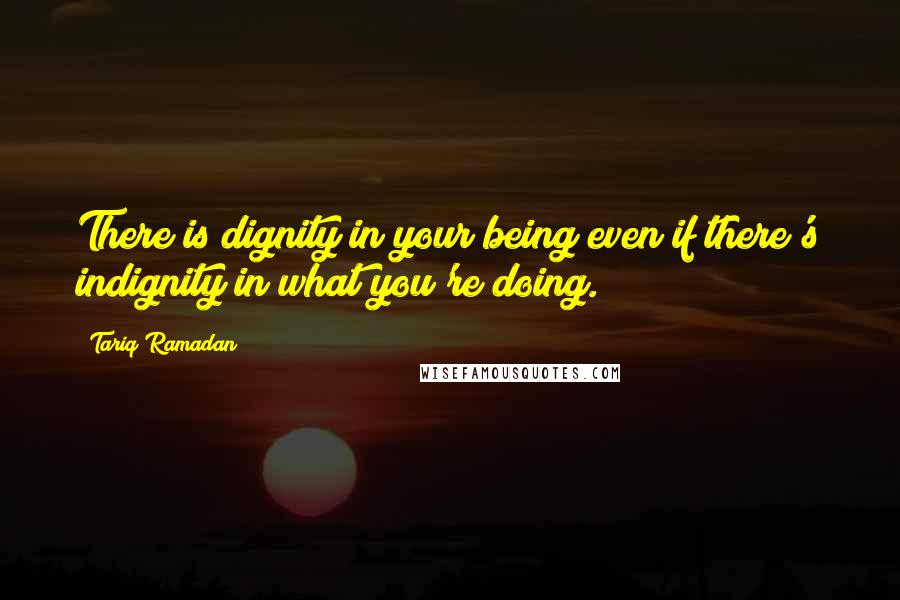 Tariq Ramadan Quotes: There is dignity in your being even if there's indignity in what you're doing.