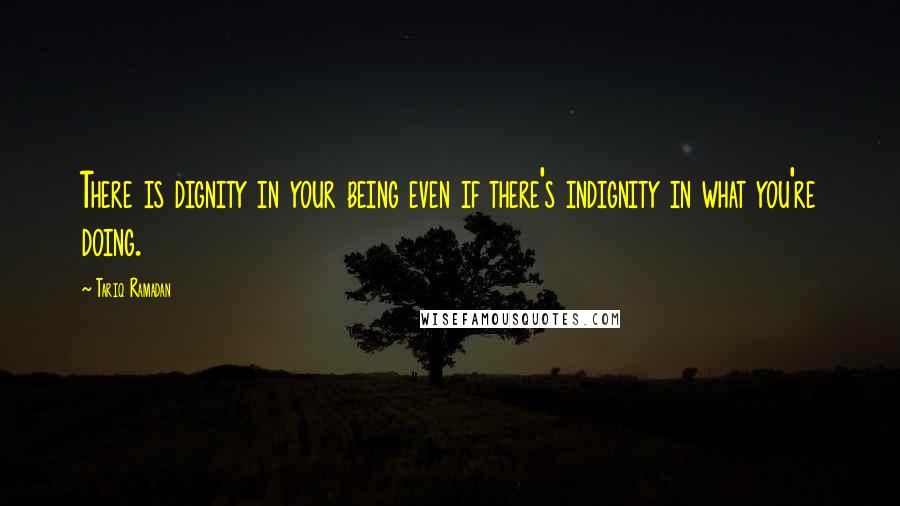 Tariq Ramadan Quotes: There is dignity in your being even if there's indignity in what you're doing.