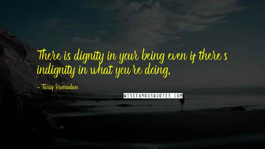 Tariq Ramadan Quotes: There is dignity in your being even if there's indignity in what you're doing.