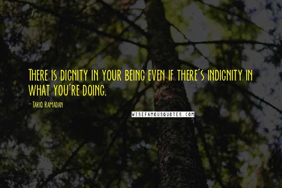 Tariq Ramadan Quotes: There is dignity in your being even if there's indignity in what you're doing.