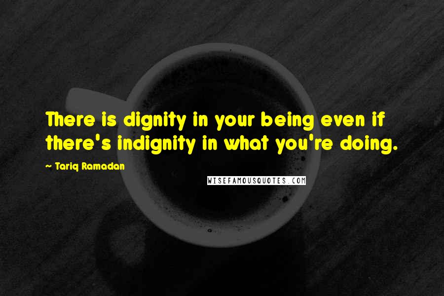 Tariq Ramadan Quotes: There is dignity in your being even if there's indignity in what you're doing.