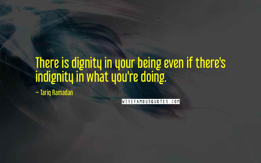 Tariq Ramadan Quotes: There is dignity in your being even if there's indignity in what you're doing.