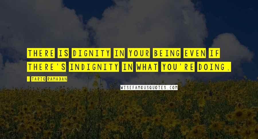 Tariq Ramadan Quotes: There is dignity in your being even if there's indignity in what you're doing.