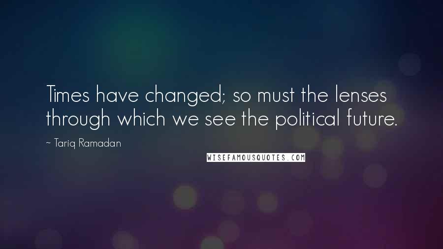 Tariq Ramadan Quotes: Times have changed; so must the lenses through which we see the political future.