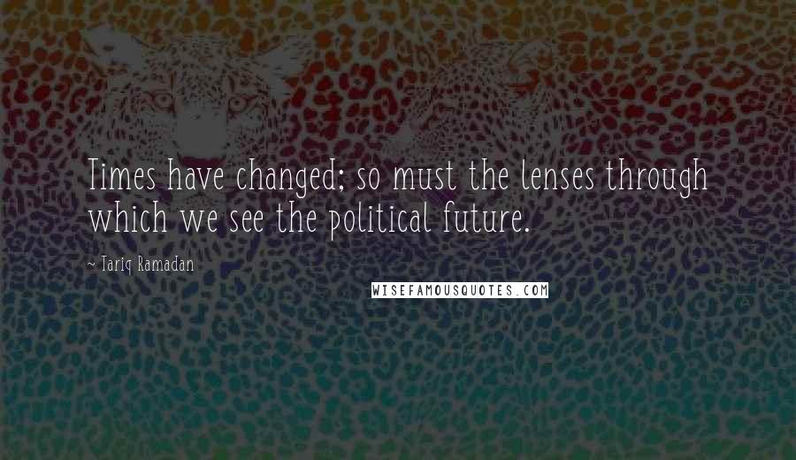 Tariq Ramadan Quotes: Times have changed; so must the lenses through which we see the political future.