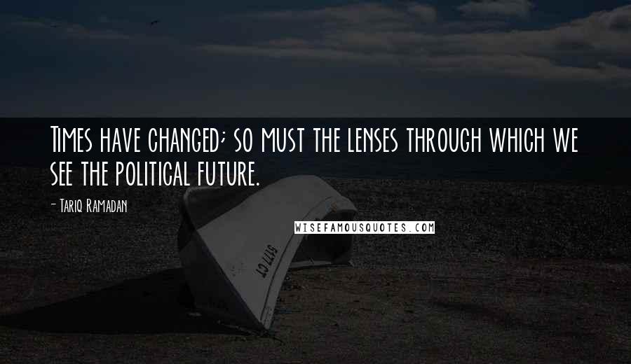 Tariq Ramadan Quotes: Times have changed; so must the lenses through which we see the political future.