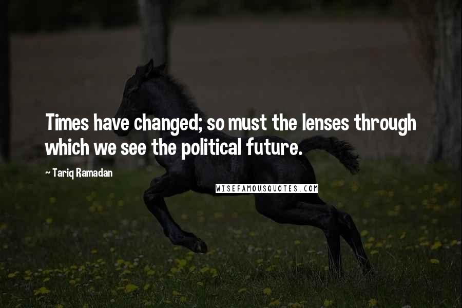 Tariq Ramadan Quotes: Times have changed; so must the lenses through which we see the political future.