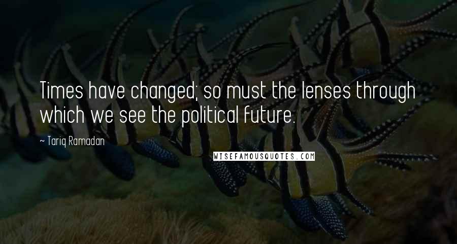Tariq Ramadan Quotes: Times have changed; so must the lenses through which we see the political future.