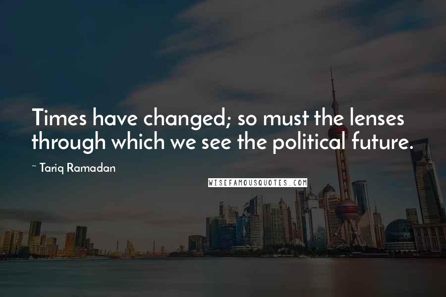 Tariq Ramadan Quotes: Times have changed; so must the lenses through which we see the political future.