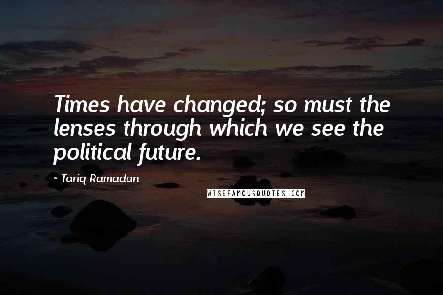 Tariq Ramadan Quotes: Times have changed; so must the lenses through which we see the political future.