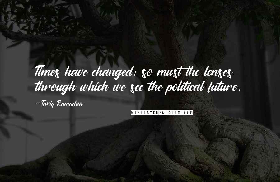 Tariq Ramadan Quotes: Times have changed; so must the lenses through which we see the political future.