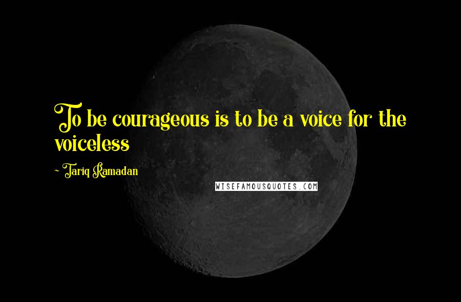 Tariq Ramadan Quotes: To be courageous is to be a voice for the voiceless
