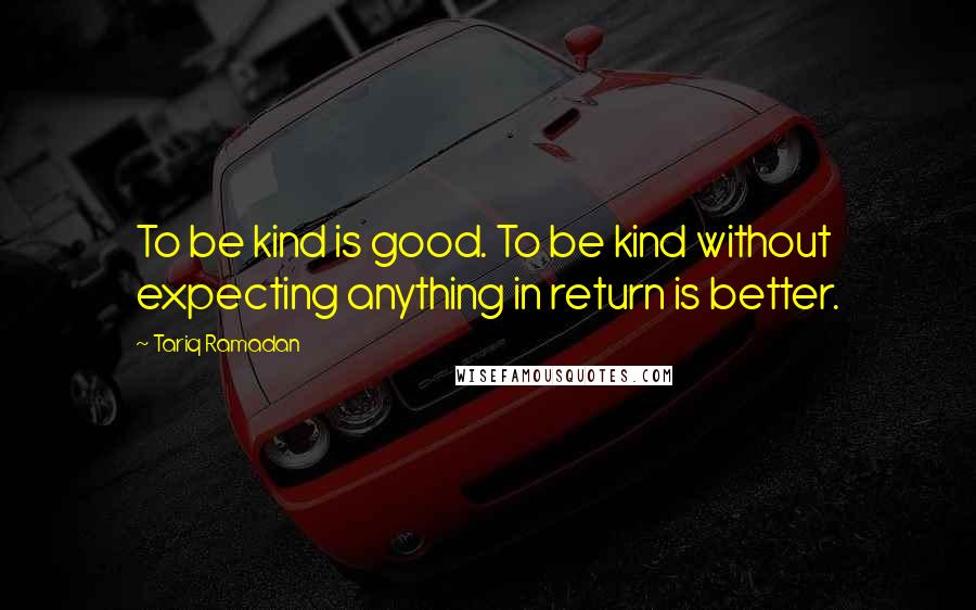 Tariq Ramadan Quotes: To be kind is good. To be kind without expecting anything in return is better.