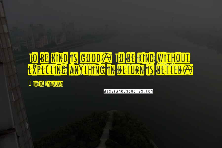 Tariq Ramadan Quotes: To be kind is good. To be kind without expecting anything in return is better.