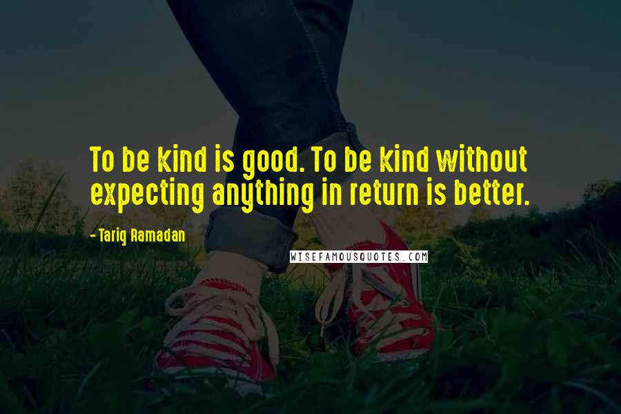 Tariq Ramadan Quotes: To be kind is good. To be kind without expecting anything in return is better.