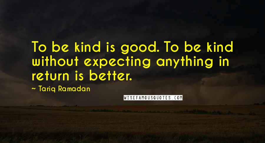 Tariq Ramadan Quotes: To be kind is good. To be kind without expecting anything in return is better.