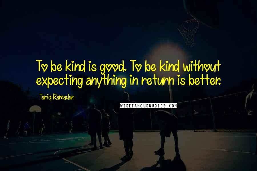 Tariq Ramadan Quotes: To be kind is good. To be kind without expecting anything in return is better.