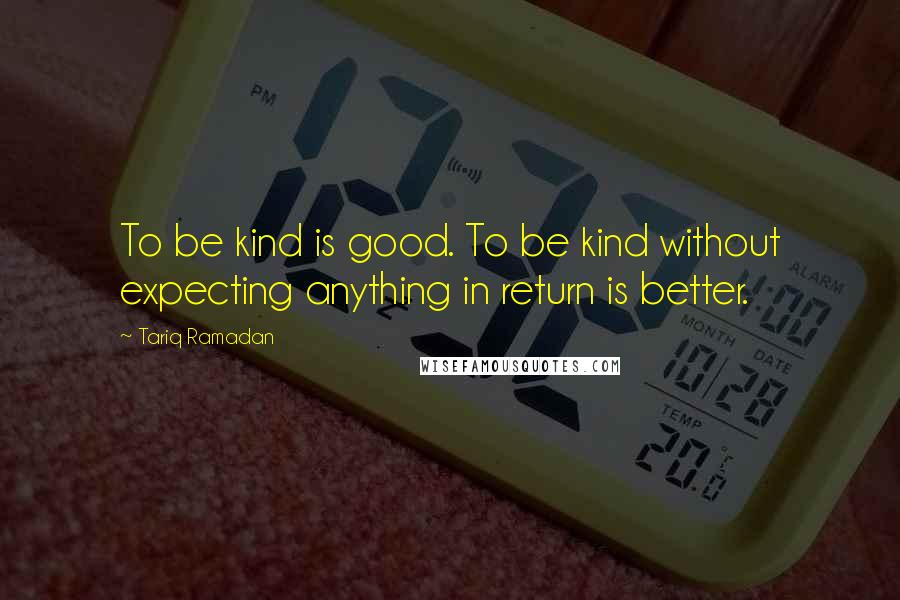 Tariq Ramadan Quotes: To be kind is good. To be kind without expecting anything in return is better.