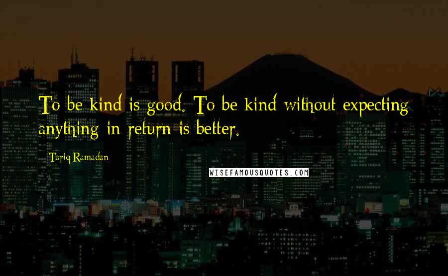 Tariq Ramadan Quotes: To be kind is good. To be kind without expecting anything in return is better.