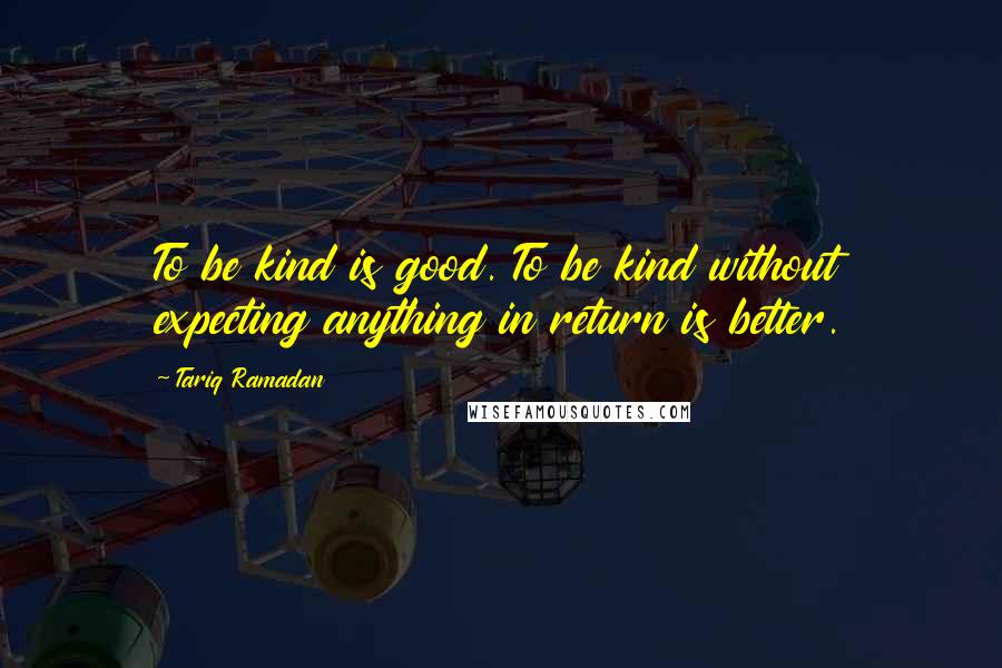 Tariq Ramadan Quotes: To be kind is good. To be kind without expecting anything in return is better.