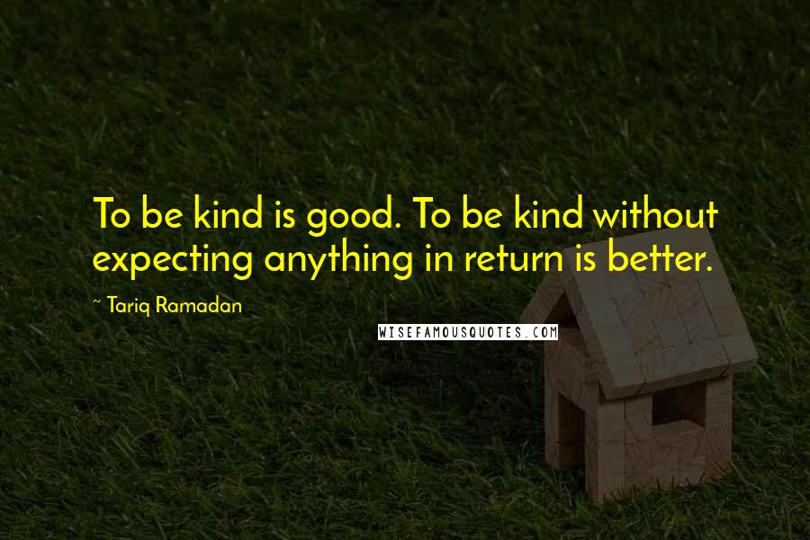 Tariq Ramadan Quotes: To be kind is good. To be kind without expecting anything in return is better.