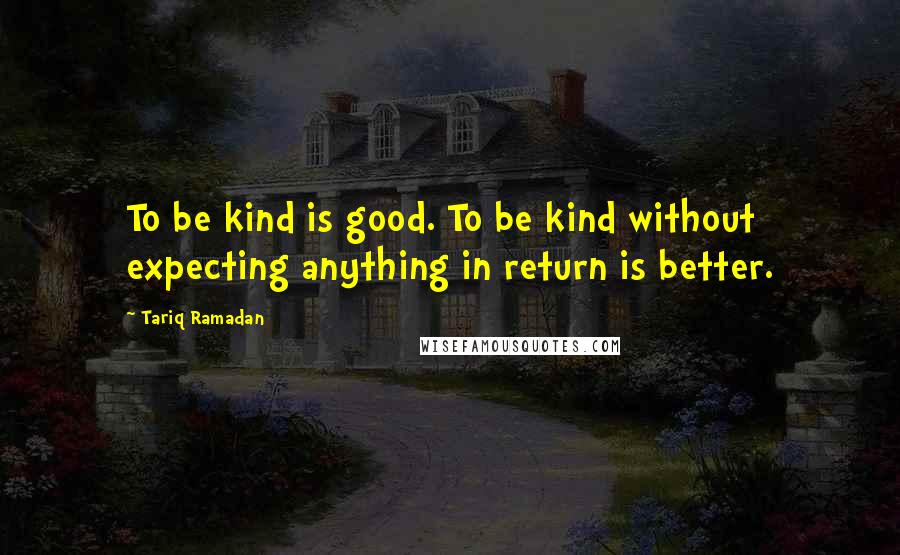 Tariq Ramadan Quotes: To be kind is good. To be kind without expecting anything in return is better.