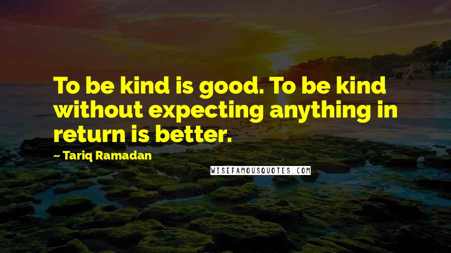 Tariq Ramadan Quotes: To be kind is good. To be kind without expecting anything in return is better.