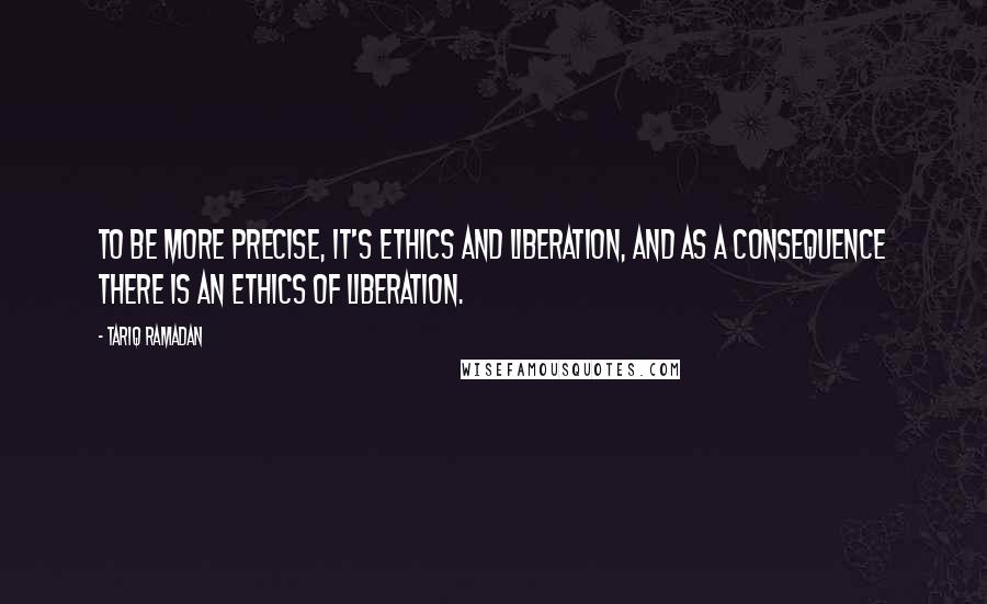 Tariq Ramadan Quotes: To be more precise, it's ethics and liberation, and as a consequence there is an ethics of liberation.