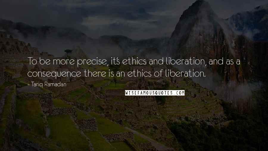 Tariq Ramadan Quotes: To be more precise, it's ethics and liberation, and as a consequence there is an ethics of liberation.