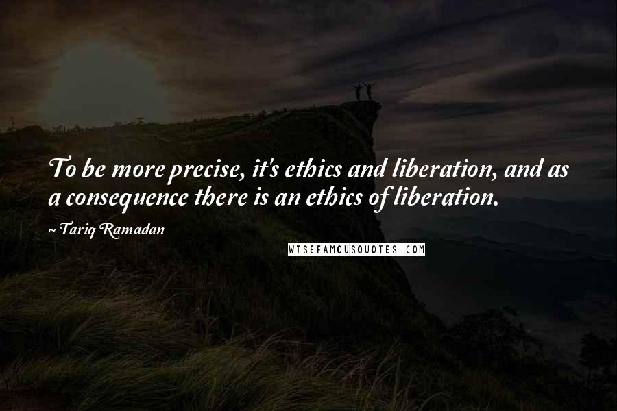 Tariq Ramadan Quotes: To be more precise, it's ethics and liberation, and as a consequence there is an ethics of liberation.