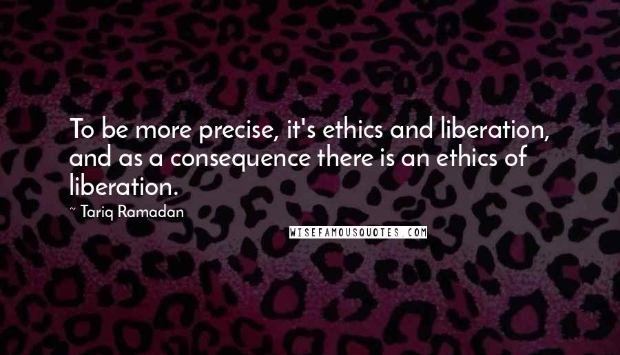 Tariq Ramadan Quotes: To be more precise, it's ethics and liberation, and as a consequence there is an ethics of liberation.
